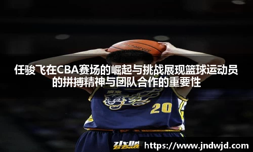 任骏飞在CBA赛场的崛起与挑战展现篮球运动员的拼搏精神与团队合作的重要性