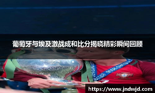 葡萄牙与埃及激战成和比分揭晓精彩瞬间回顾